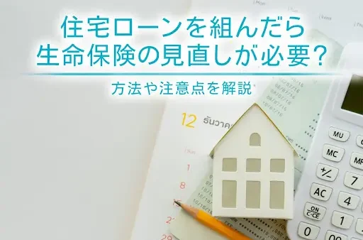 住宅ローンを組んだら生命保険の見直しが必要？方法や注意点を解説