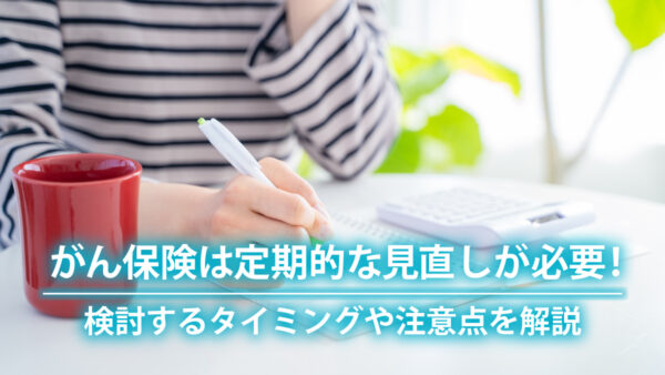 がん保険は定期的な見直しが必要！検討するタイミングや注意点を解説